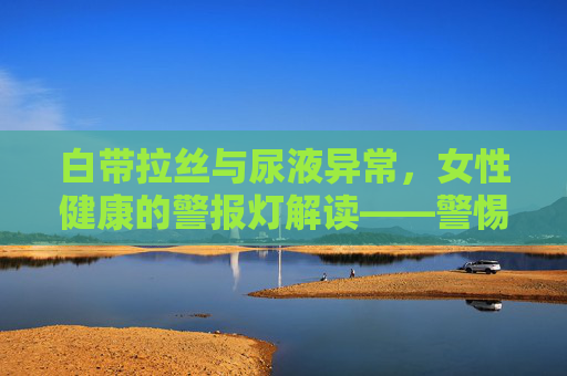 白带拉丝与尿液异常，女性健康的警报灯解读——警惕身体发出的健康信号