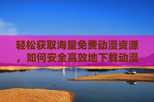 轻松获取海量免费动漫资源，如何安全高效地下载动漫？