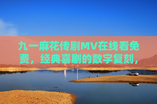 九一麻花传剧MV在线看免费，经典喜剧的数字复刻，欢乐永不过时