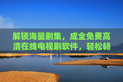 解锁海量剧集，成全免费高清在线电视剧软件，轻松畅享无广告追剧