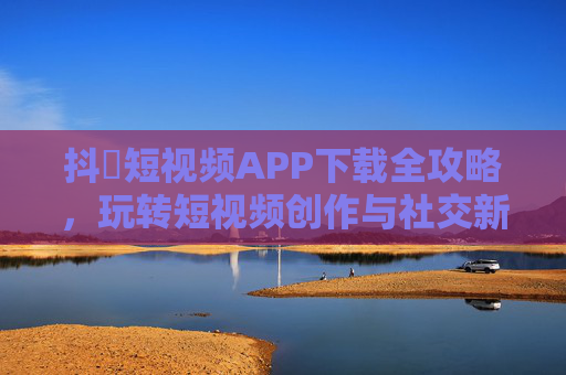 抖抈短视频APP下载全攻略，玩转短视频创作与社交新体验