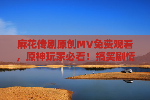 麻花传剧原创MV免费观看，原神玩家必看！搞笑剧情与游戏联动，太有趣了！