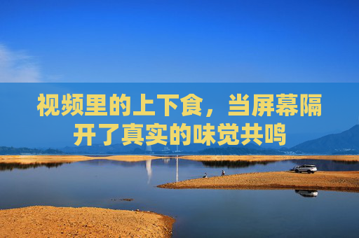 视频里的上下食，当屏幕隔开了真实的味觉共鸣