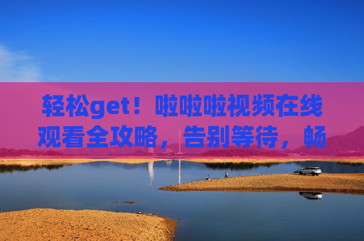 轻松get！啦啦啦视频在线观看全攻略，告别等待，畅享精彩