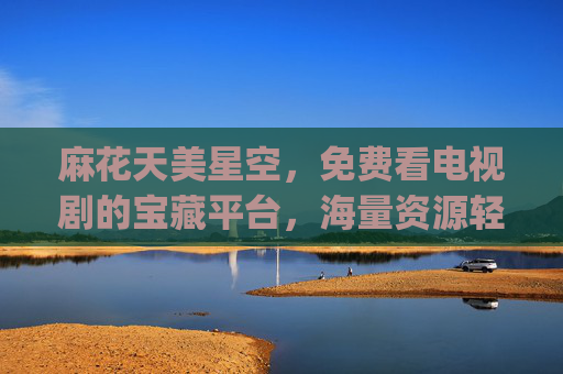 麻花天美星空，免费看电视剧的宝藏平台，海量资源轻松get！