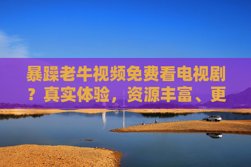 暴躁老牛视频免费看电视剧？真实体验，资源丰富、更新快，这些热门剧你值得追！
