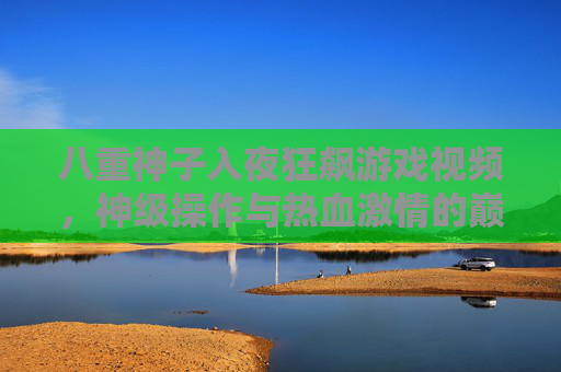 八重神子入夜狂飙游戏视频，神级操作与热血激情的巅峰对决
