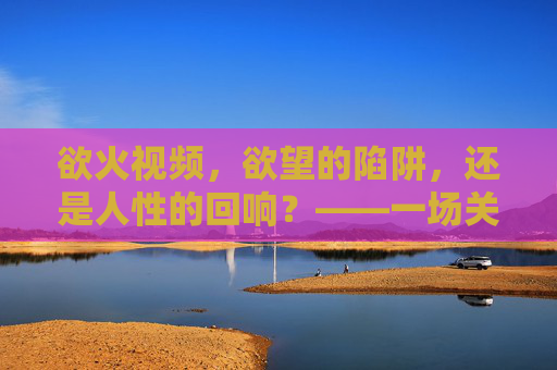 欲火视频，欲望的陷阱，还是人性的回响？——一场关于媒介与自我的反思