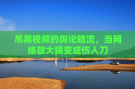 吊黑视频的舆论暗流，当网络放大镜变成伤人刀