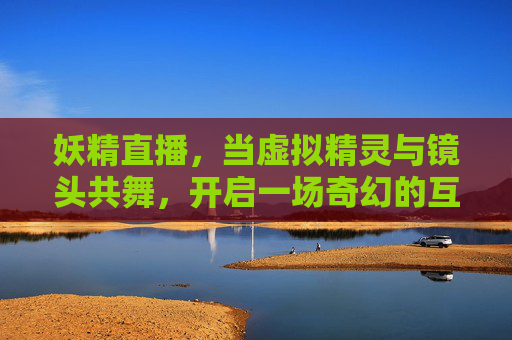 妖精直播，当虚拟精灵与镜头共舞，开启一场奇幻的互动盛宴