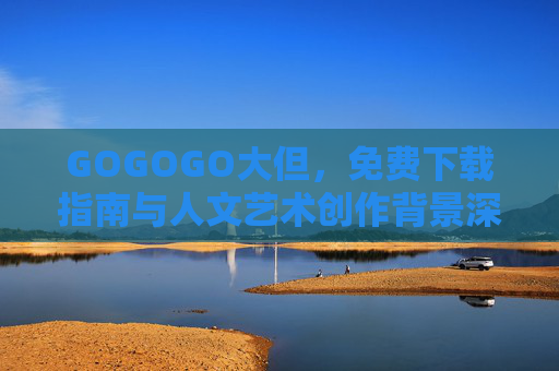 GOGOGO大但，免费下载指南与人文艺术创作背景深度解析
