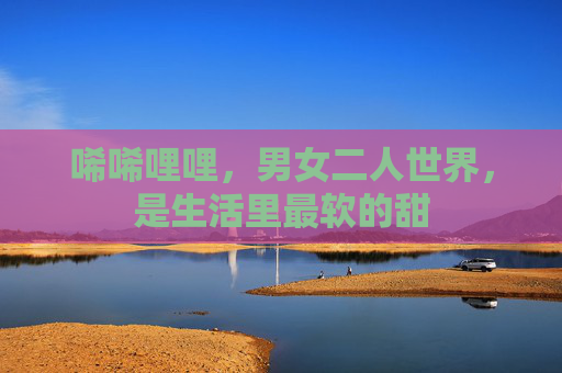 唏唏哩哩，男女二人世界，是生活里最软的甜