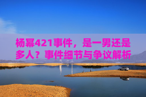 杨幂421事件，是一男还是多人？事件细节与争议解析