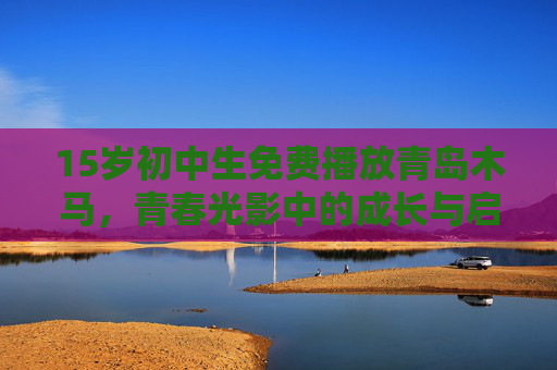 15岁初中生免费播放青岛木马，青春光影中的成长与启蒙