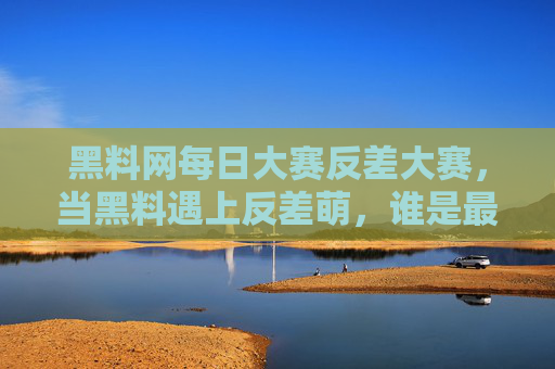 黑料网每日大赛反差大赛，当黑料遇上反差萌，谁是最终的反差王？