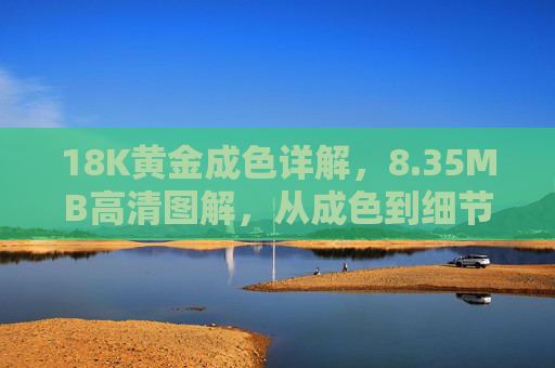 18K黄金成色详解，8.35MB高清图解，从成色到细节，解锁黄金价值密码