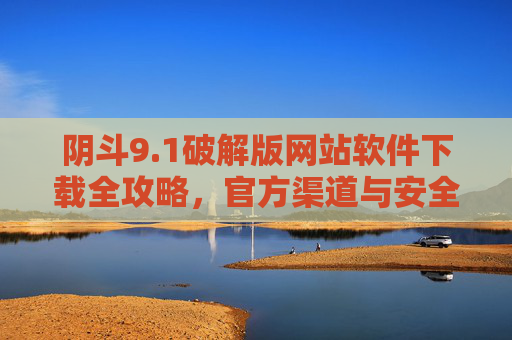 阴斗9.1破解版网站软件下载全攻略，官方渠道与安全下载指南，轻松畅玩新版本
