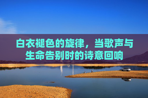 白衣褪色的旋律，当歌声与生命告别时的诗意回响