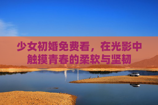 少女初婚免费看，在光影中触摸青春的柔软与坚韧