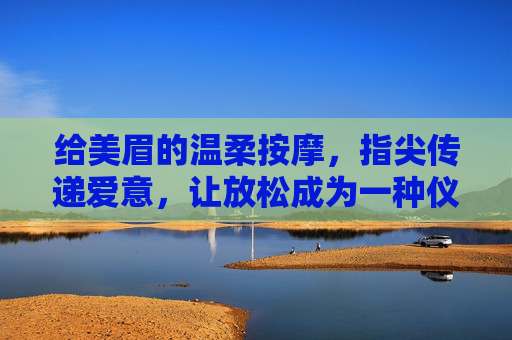 给美眉的温柔按摩，指尖传递爱意，让放松成为一种仪式