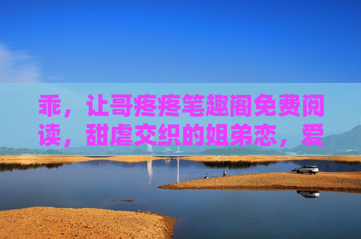 乖，让哥疼疼笔趣阁免费阅读，甜虐交织的姐弟恋，爱意深沉，让人沉沦的治愈故事