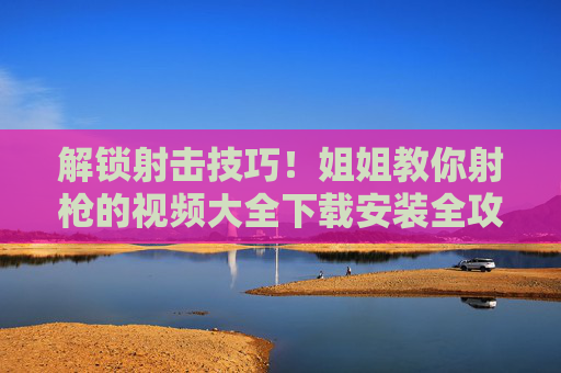 解锁射击技巧！姐姐教你射枪的视频大全下载安装全攻略