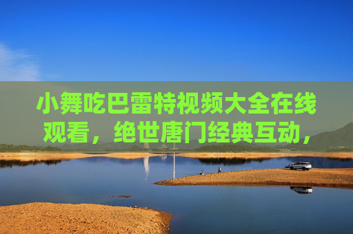 小舞吃巴雷特视频大全在线观看，绝世唐门经典互动，萌趣与热血的碰撞，带你重温热血时刻