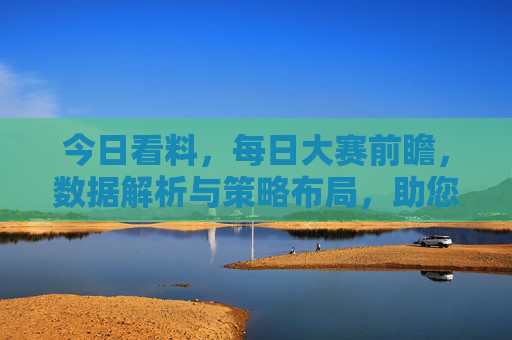 今日看料，每日大赛前瞻，数据解析与策略布局，助您精准把握胜机