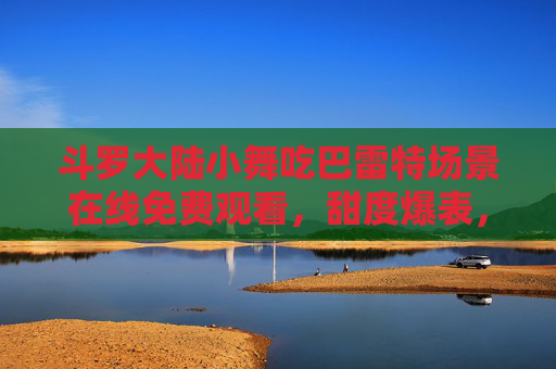 斗罗大陆小舞吃巴雷特场景在线免费观看，甜度爆表，网友，这波操作绝了！