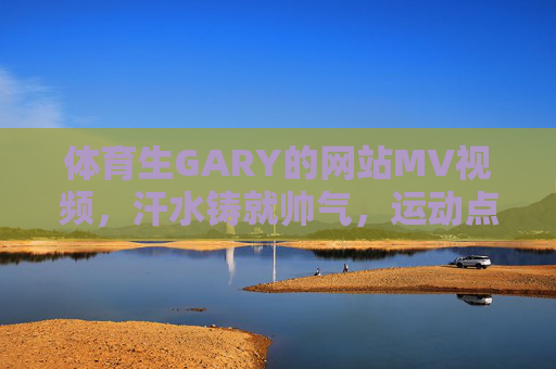 体育生GARY的网站MV视频，汗水铸就帅气，运动点燃青春