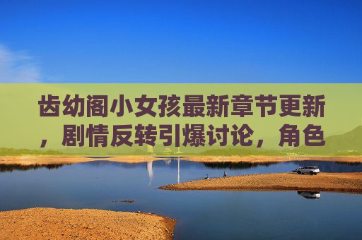 齿幼阁小女孩最新章节更新，剧情反转引爆讨论，角色成长引共鸣，最新内容抢先看！