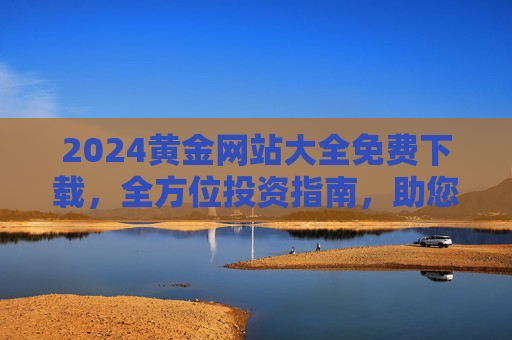 2024黄金网站大全免费下载，全方位投资指南，助您把握市场脉搏