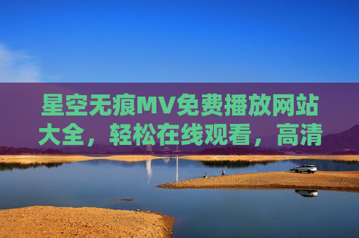 星空无痕MV免费播放网站大全，轻松在线观看，高清无广告资源推荐