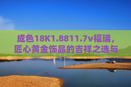 成色18K1.8811.7v福瑞，匠心黄金饰品的吉祥之选与经典价值