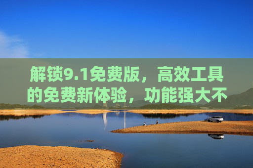 解锁9.1免费版，高效工具的免费新体验，功能强大不妥协