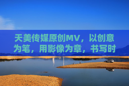 天美传媒原创MV，以创意为笔，用影像为章，书写时代新篇的视听盛宴