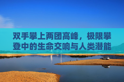 双手攀上两团高峰，极限攀登中的生命交响与人类潜能的极致演绎
