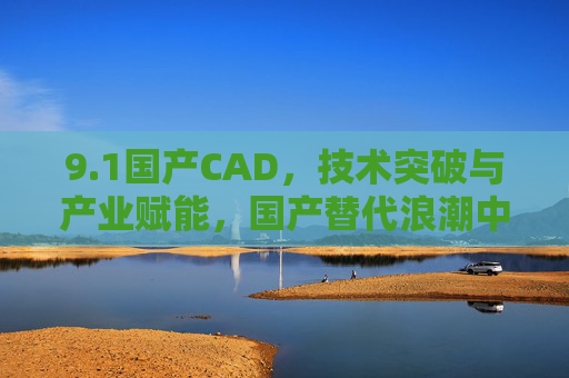 9.1国产CAD，技术突破与产业赋能，国产替代浪潮中的新篇章