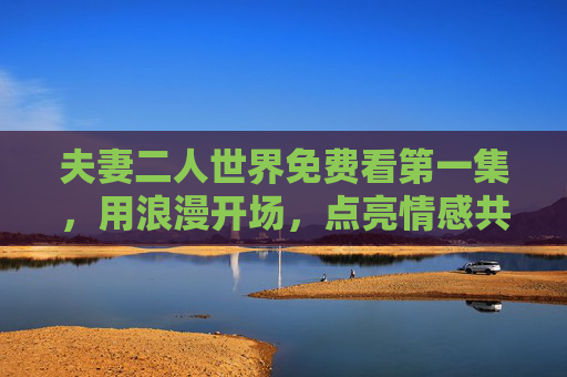 夫妻二人世界免费看第一集，用浪漫开场，点亮情感共鸣