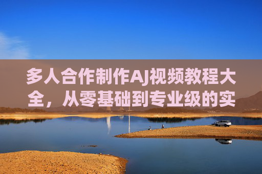 多人合作制作AJ视频教程大全，从零基础到专业级的实战指南，高效提升视频制作效率的必看教程合集