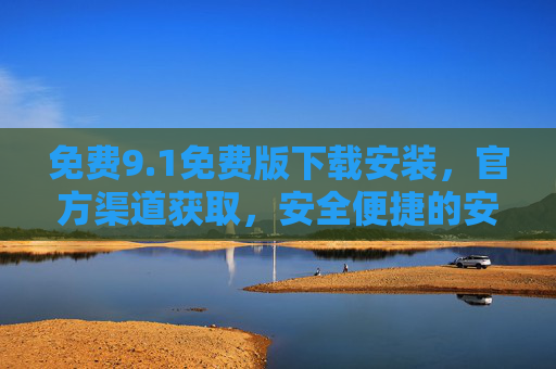 免费9.1免费版下载安装，官方渠道获取，安全便捷的安装流程