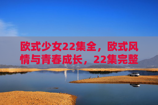 欧式少女22集全，欧式风情与青春成长，22集完整剧集带你沉浸异域浪漫与蜕变之旅