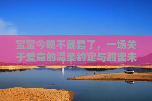 宝宝今晚不戴套了，一场关于爱意的温柔约定与甜蜜未来
