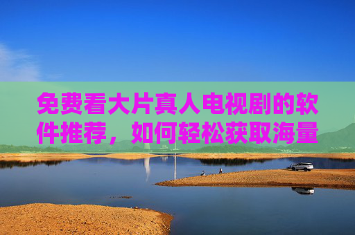 免费看大片真人电视剧的软件推荐，如何轻松获取海量影视资源？