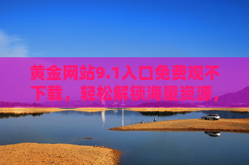 黄金网站9.1入口免费观不下载，轻松解锁海量资源，告别下载烦恼的便捷新体验
