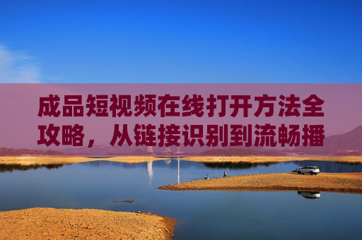 成品短视频在线打开方法全攻略，从链接识别到流畅播放的实用步骤