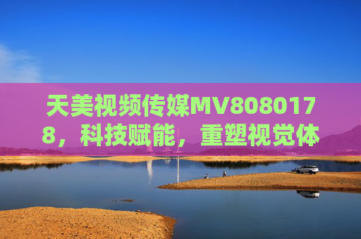 天美视频传媒MV8080178，科技赋能，重塑视觉体验的新标杆