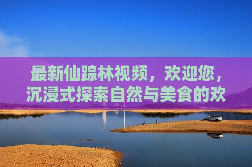 最新仙踪林视频，欢迎您，沉浸式探索自然与美食的欢乐天地