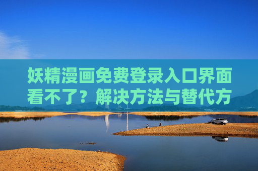 妖精漫画免费登录入口界面看不了？解决方法与替代方案全解析