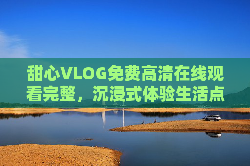 甜心VLOG免费高清在线观看完整，沉浸式体验生活点滴的甜蜜瞬间